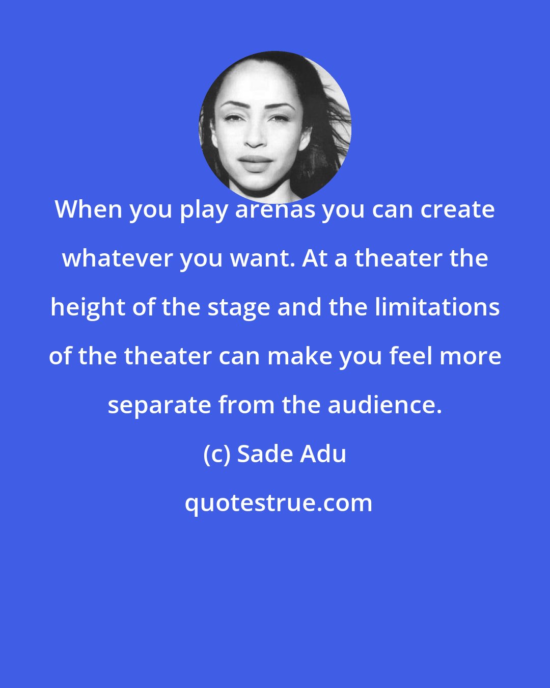 Sade Adu: When you play arenas you can create whatever you want. At a theater the height of the stage and the limitations of the theater can make you feel more separate from the audience.