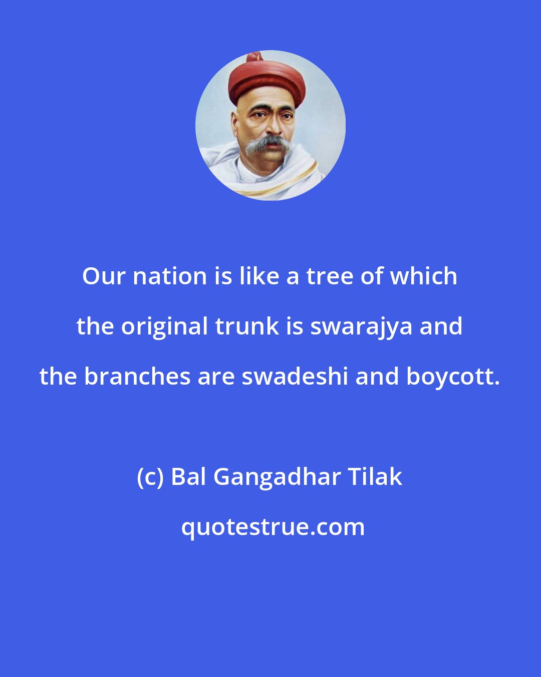 Bal Gangadhar Tilak: Our nation is like a tree of which the original trunk is swarajya and the branches are swadeshi and boycott.