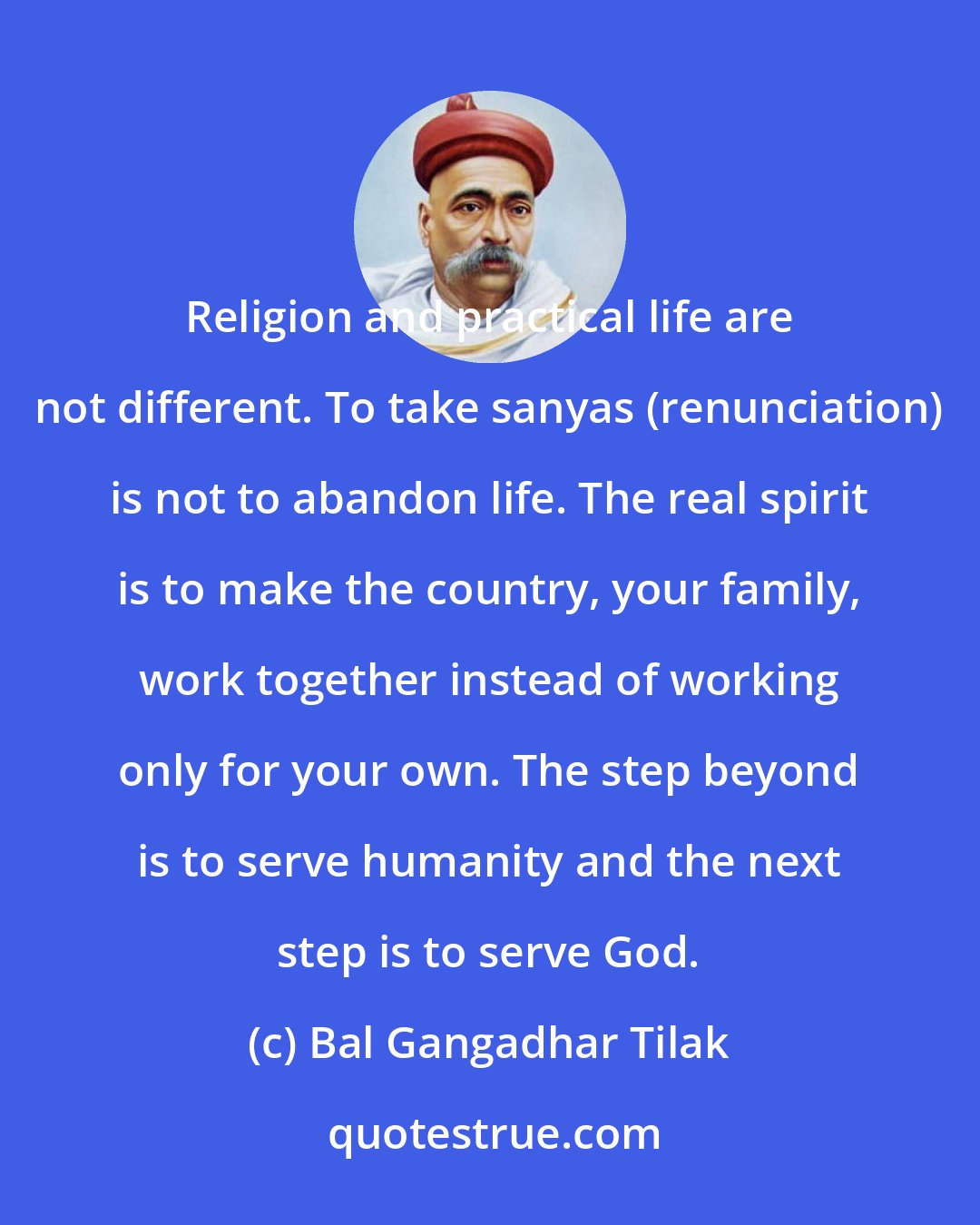 Bal Gangadhar Tilak: Religion and practical life are not different. To take sanyas (renunciation) is not to abandon life. The real spirit is to make the country, your family, work together instead of working only for your own. The step beyond is to serve humanity and the next step is to serve God.