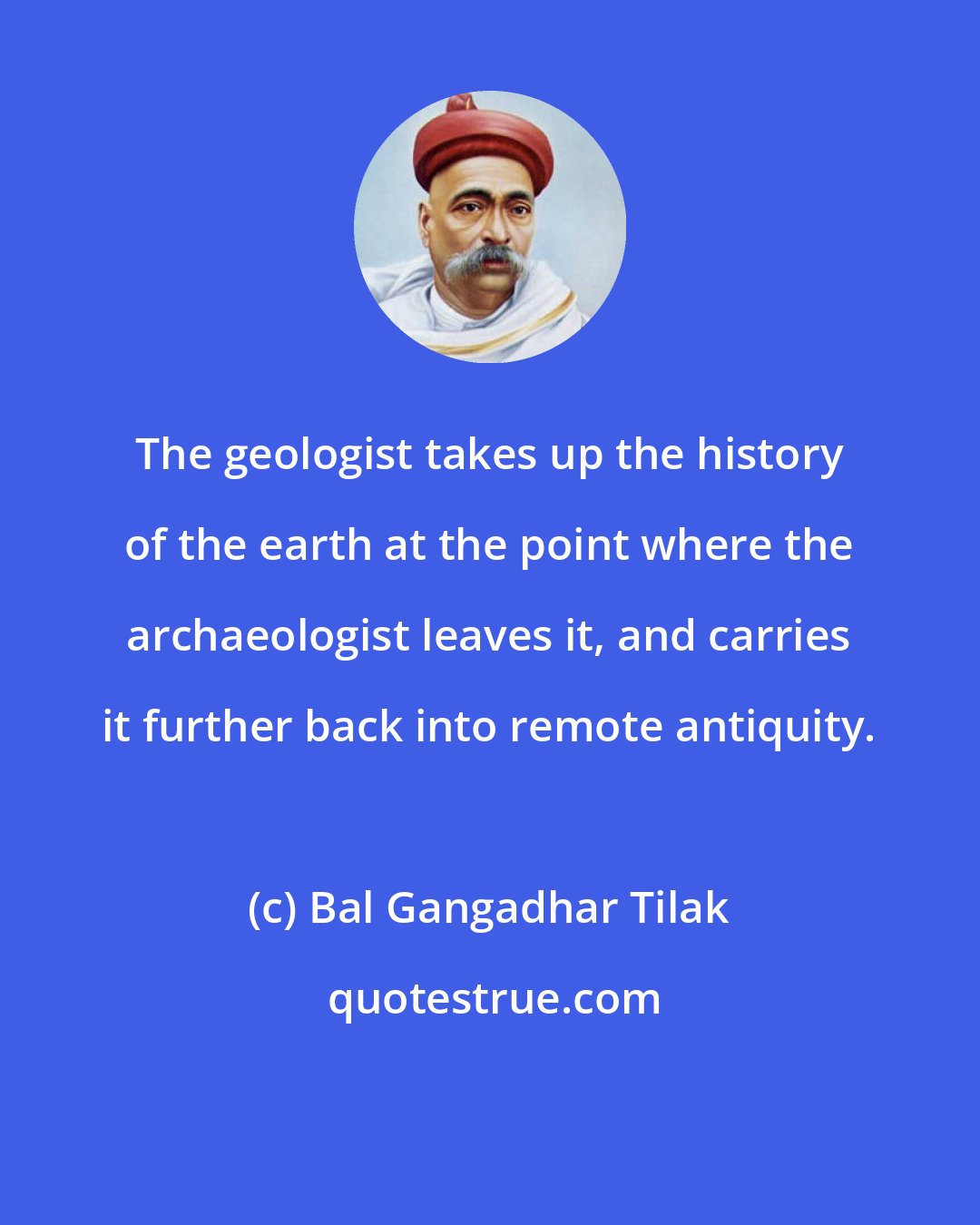 Bal Gangadhar Tilak: The geologist takes up the history of the earth at the point where the archaeologist leaves it, and carries it further back into remote antiquity.