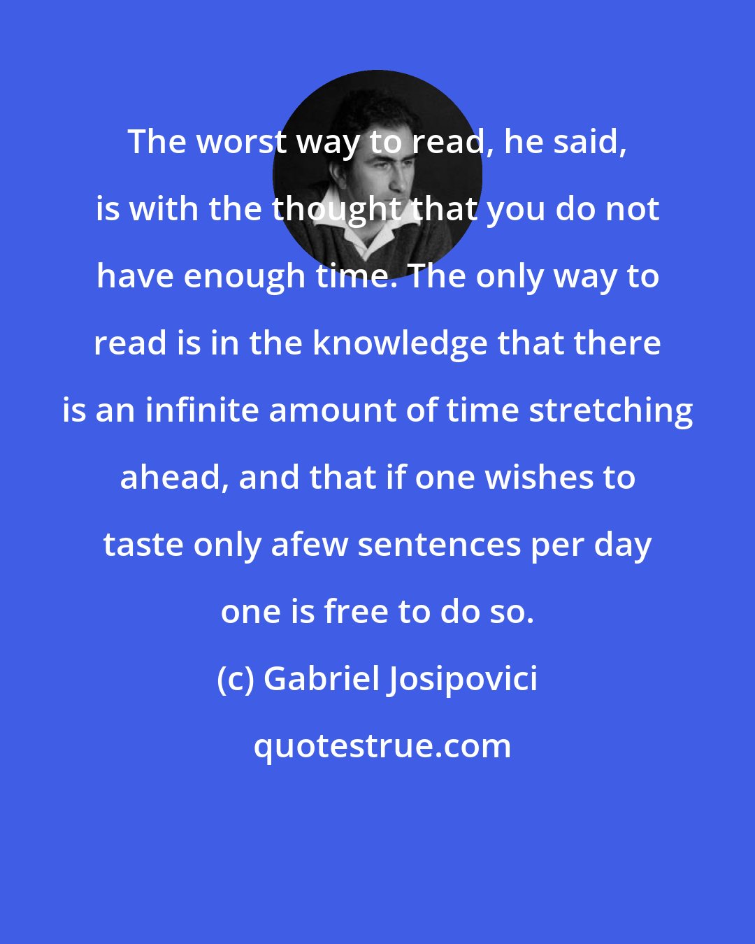 Gabriel Josipovici: The worst way to read, he said, is with the thought that you do not have enough time. The only way to read is in the knowledge that there is an infinite amount of time stretching ahead, and that if one wishes to taste only afew sentences per day one is free to do so.