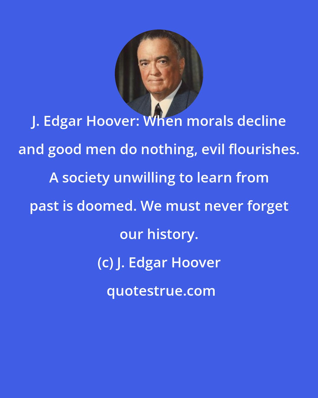 J. Edgar Hoover: J. Edgar Hoover: When morals decline and good men do nothing, evil flourishes. A society unwilling to learn from past is doomed. We must never forget our history.