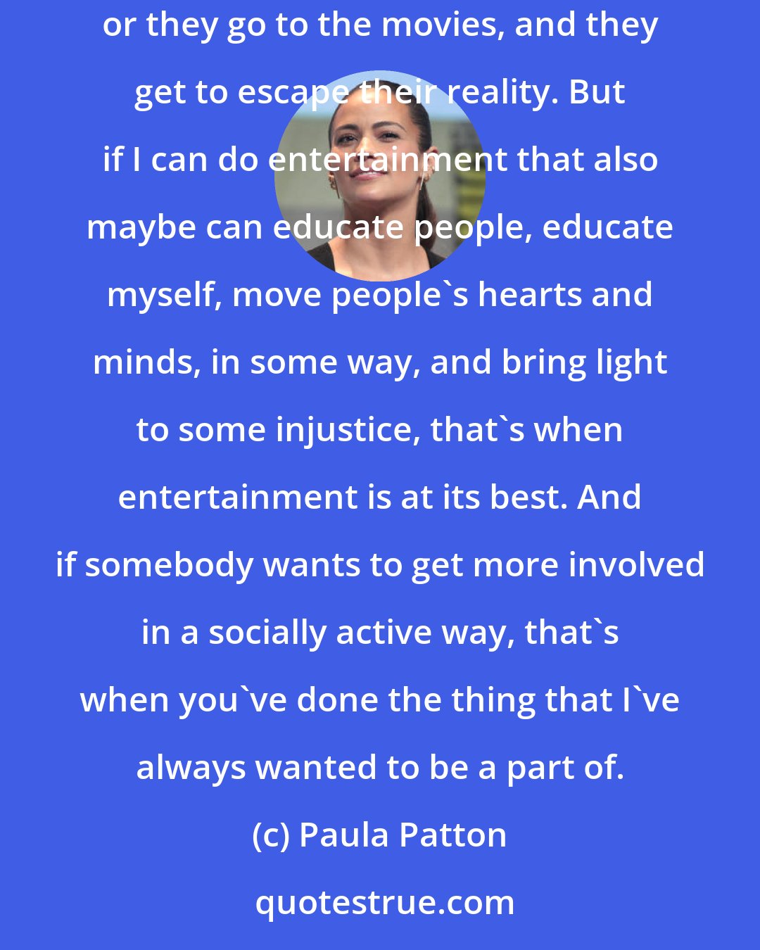 Paula Patton: My job, as an actor, is to entertain people. My contribution to society is to be a respite from everyday life. People go home and watch television or they go to the movies, and they get to escape their reality. But if I can do entertainment that also maybe can educate people, educate myself, move people's hearts and minds, in some way, and bring light to some injustice, that's when entertainment is at its best. And if somebody wants to get more involved in a socially active way, that's when you've done the thing that I've always wanted to be a part of.