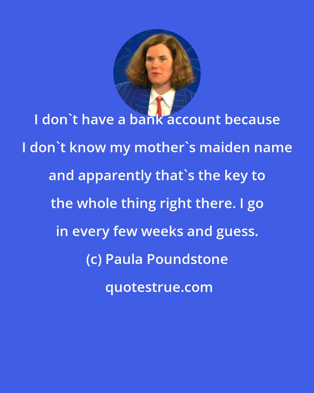 Paula Poundstone: I don't have a bank account because I don't know my mother's maiden name and apparently that's the key to the whole thing right there. I go in every few weeks and guess.