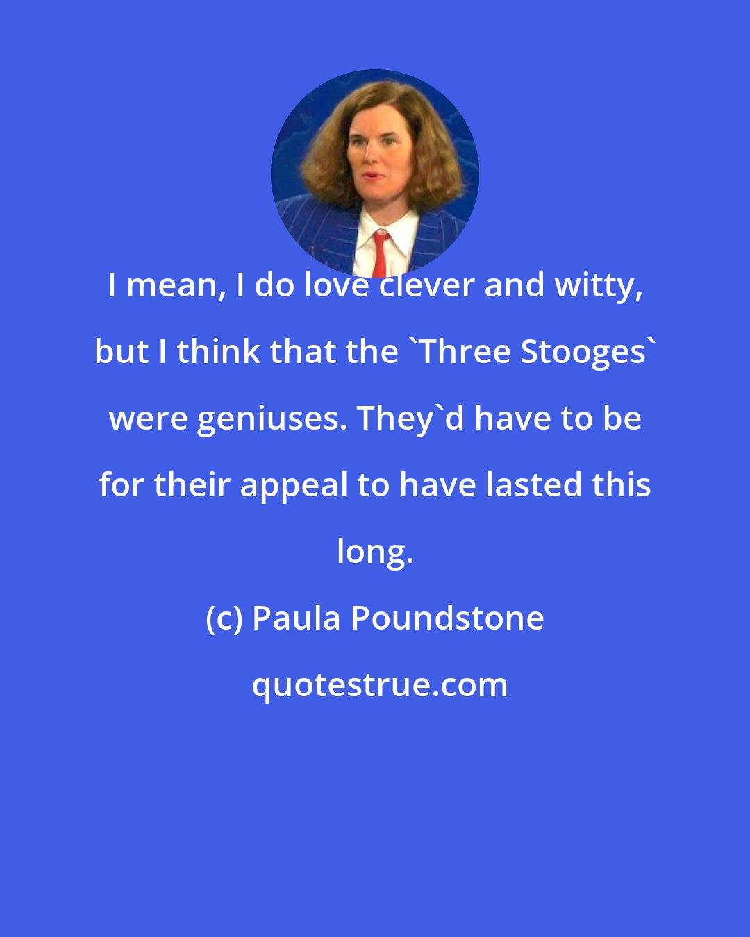 Paula Poundstone: I mean, I do love clever and witty, but I think that the 'Three Stooges' were geniuses. They'd have to be for their appeal to have lasted this long.