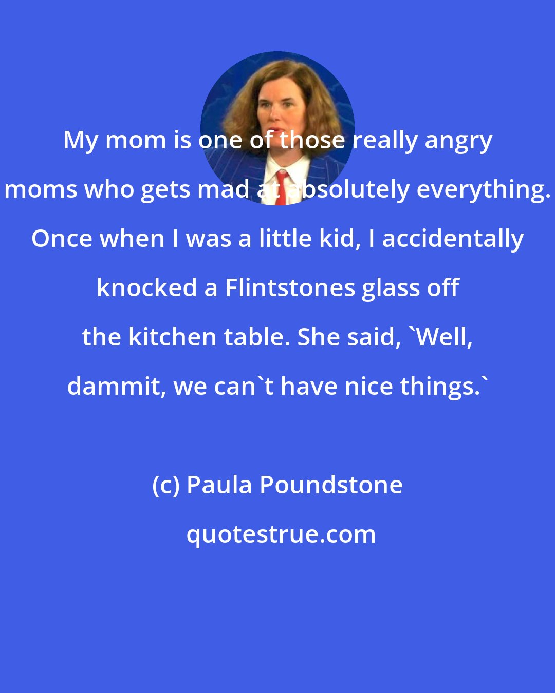 Paula Poundstone: My mom is one of those really angry moms who gets mad at absolutely everything. Once when I was a little kid, I accidentally knocked a Flintstones glass off the kitchen table. She said, 'Well, dammit, we can't have nice things.'