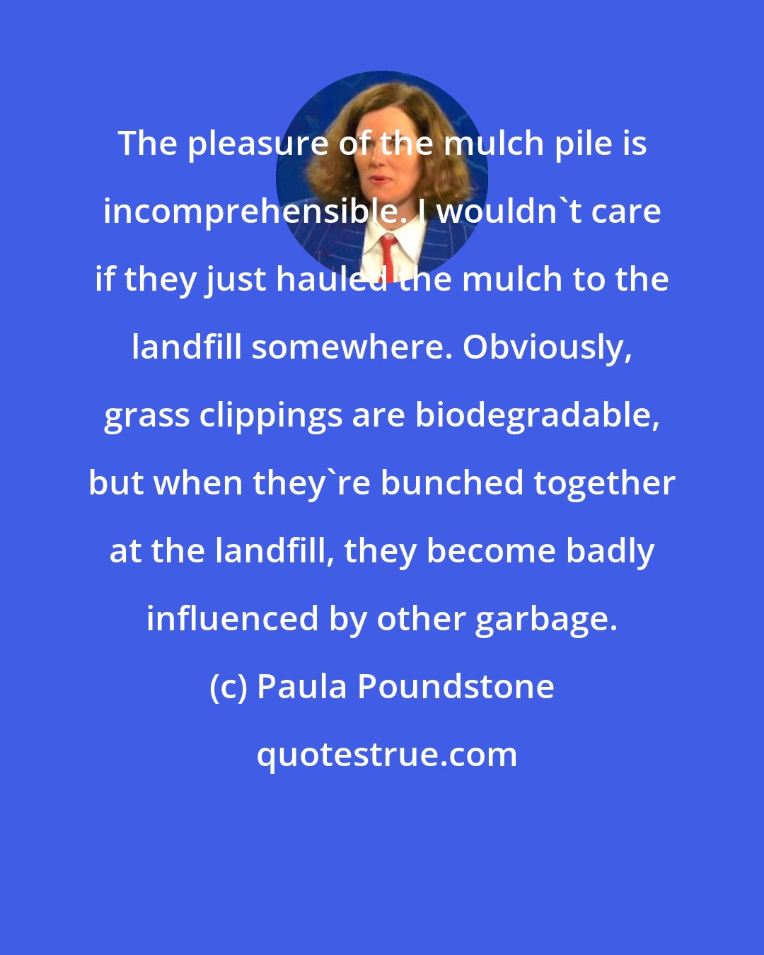 Paula Poundstone: The pleasure of the mulch pile is incomprehensible. I wouldn't care if they just hauled the mulch to the landfill somewhere. Obviously, grass clippings are biodegradable, but when they're bunched together at the landfill, they become badly influenced by other garbage.