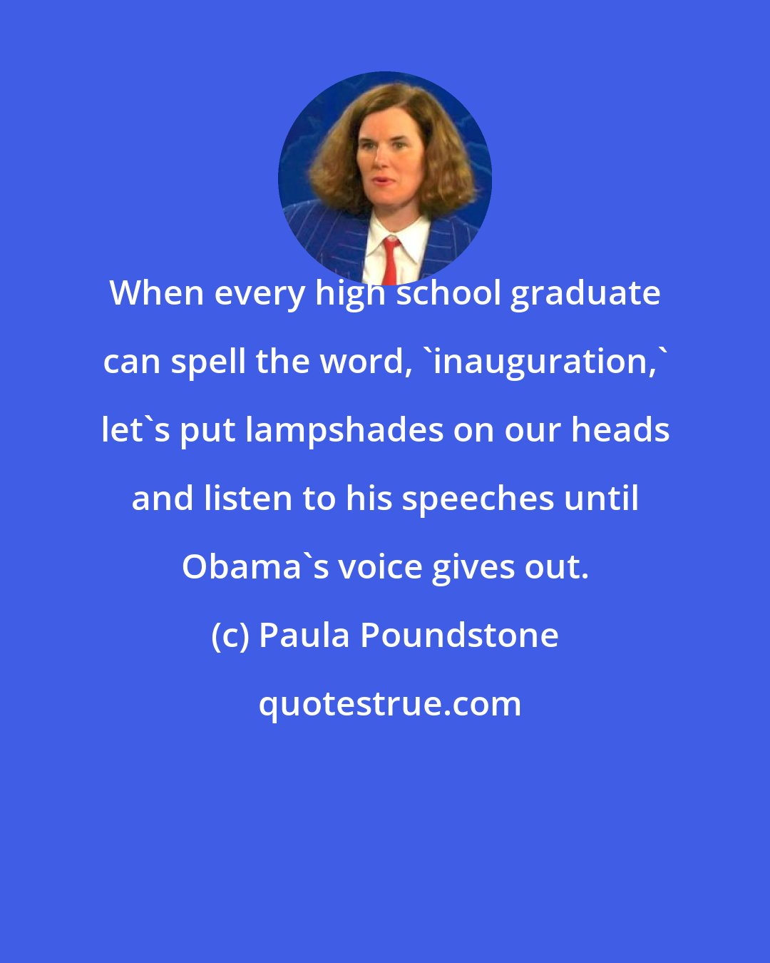 Paula Poundstone: When every high school graduate can spell the word, 'inauguration,' let's put lampshades on our heads and listen to his speeches until Obama's voice gives out.