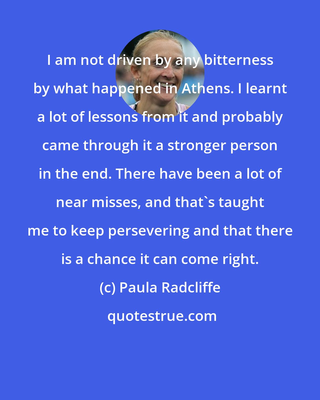 Paula Radcliffe: I am not driven by any bitterness by what happened in Athens. I learnt a lot of lessons from it and probably came through it a stronger person in the end. There have been a lot of near misses, and that's taught me to keep persevering and that there is a chance it can come right.