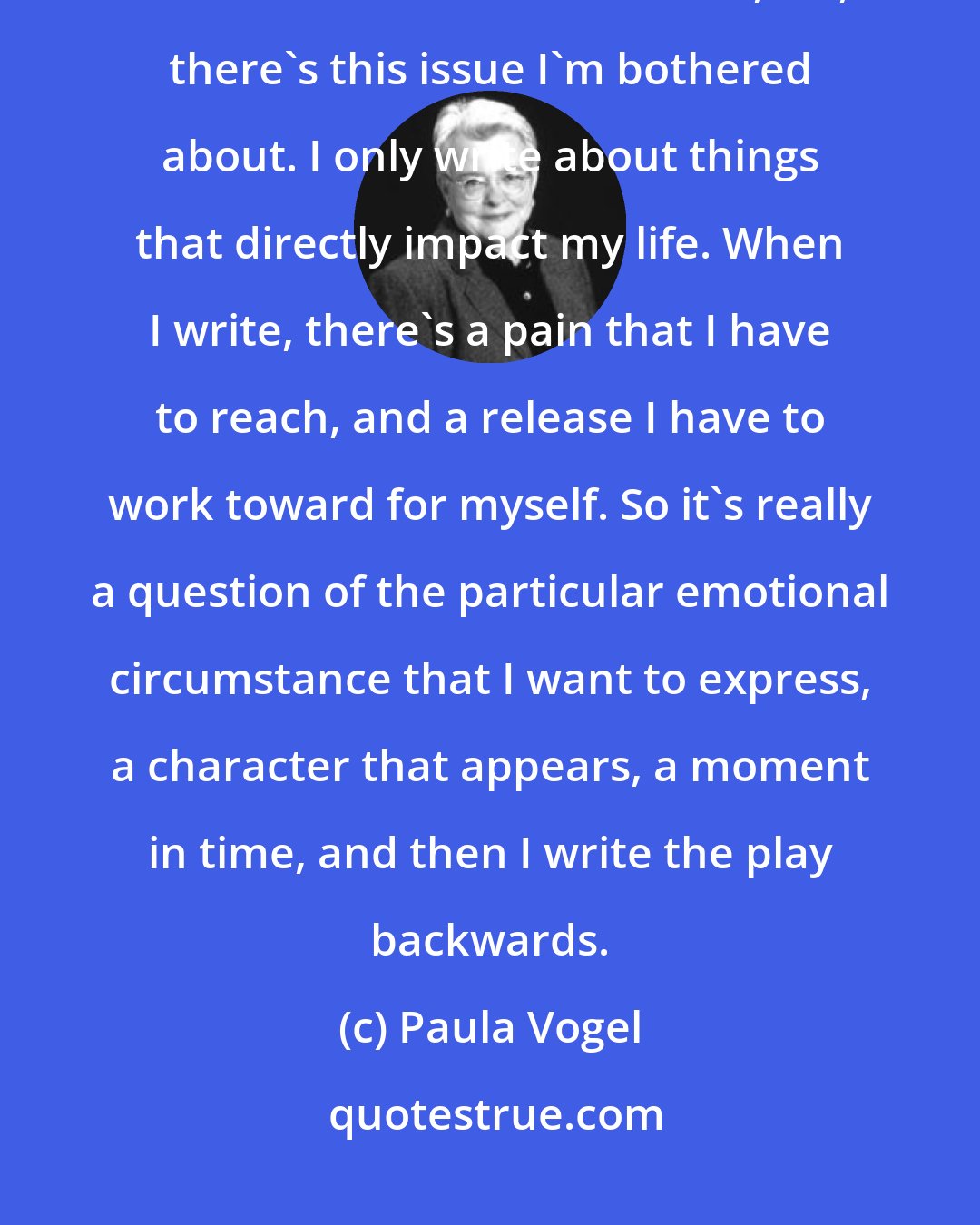 Paula Vogel: My writing isn't actually guided by issues. I know it seems that way, but I don't sit down and think, Oh, there's this issue I'm bothered about. I only write about things that directly impact my life. When I write, there's a pain that I have to reach, and a release I have to work toward for myself. So it's really a question of the particular emotional circumstance that I want to express, a character that appears, a moment in time, and then I write the play backwards.