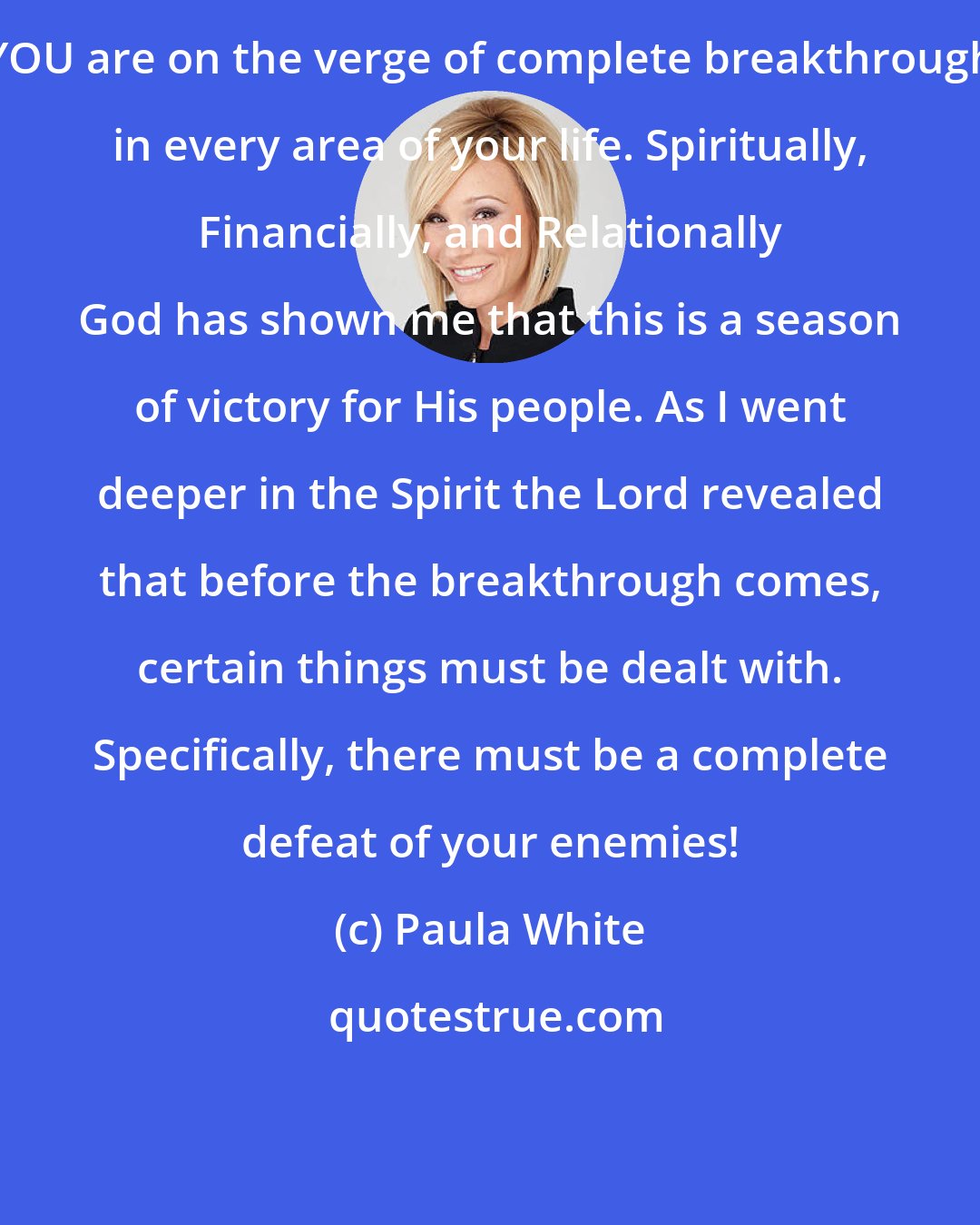 Paula White: YOU are on the verge of complete breakthrough in every area of your life. Spiritually, Financially, and Relationally God has shown me that this is a season of victory for His people. As I went deeper in the Spirit the Lord revealed that before the breakthrough comes, certain things must be dealt with. Specifically, there must be a complete defeat of your enemies!