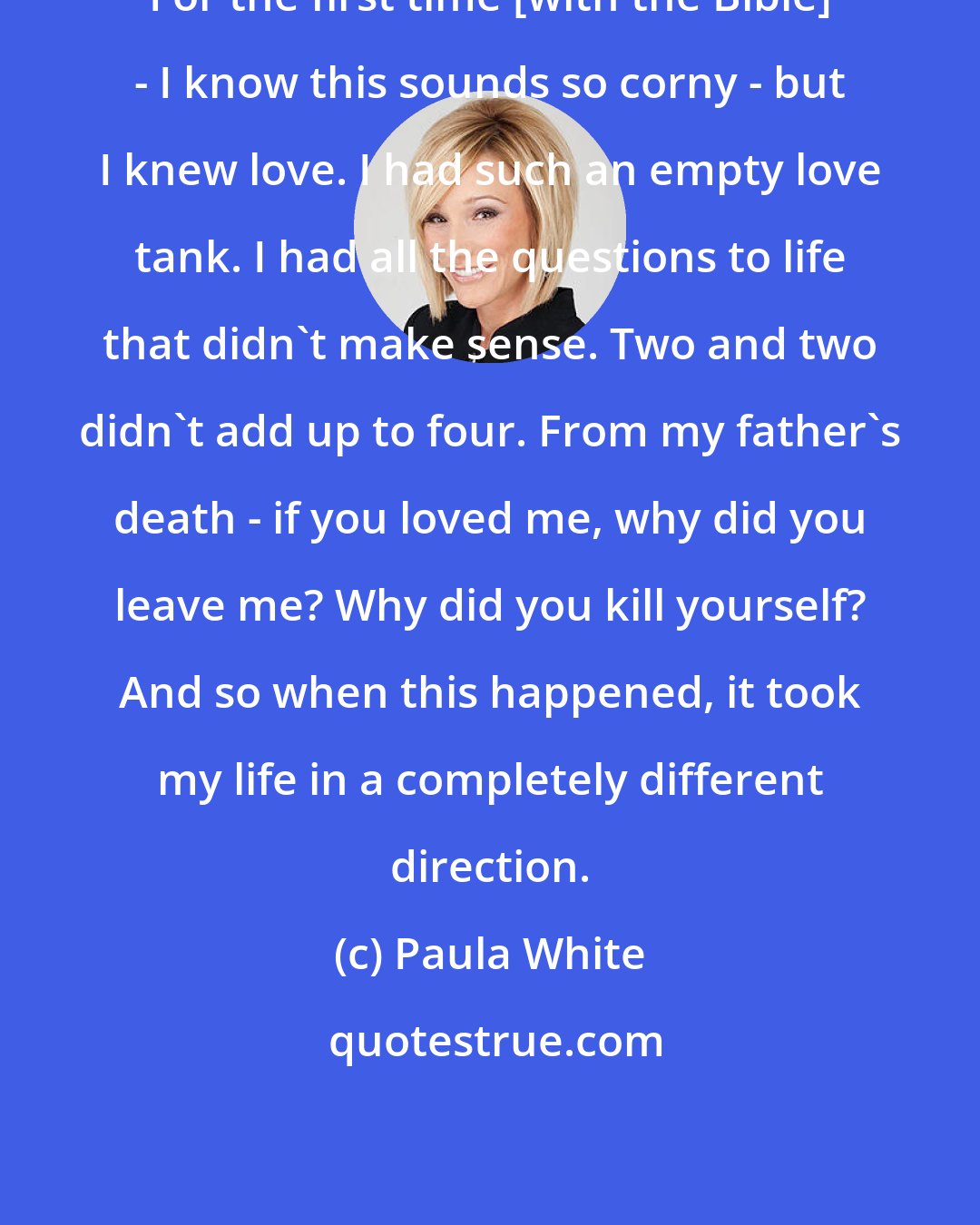Paula White: For the first time [with the Bible] - I know this sounds so corny - but I knew love. I had such an empty love tank. I had all the questions to life that didn't make sense. Two and two didn't add up to four. From my father's death - if you loved me, why did you leave me? Why did you kill yourself? And so when this happened, it took my life in a completely different direction.