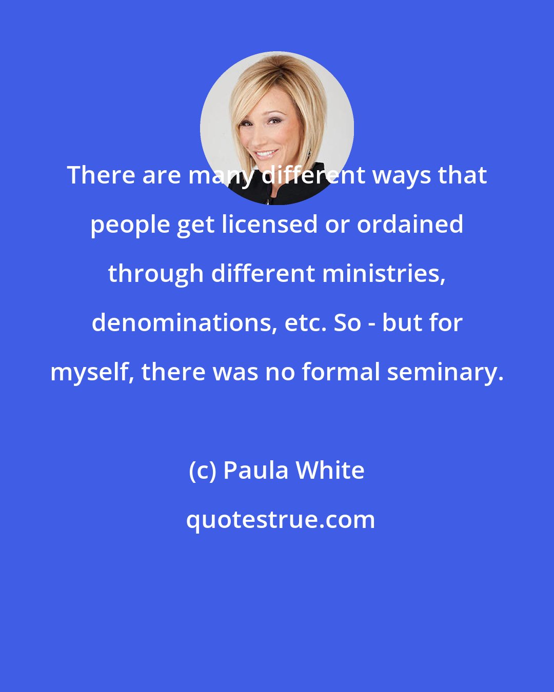 Paula White: There are many different ways that people get licensed or ordained through different ministries, denominations, etc. So - but for myself, there was no formal seminary.