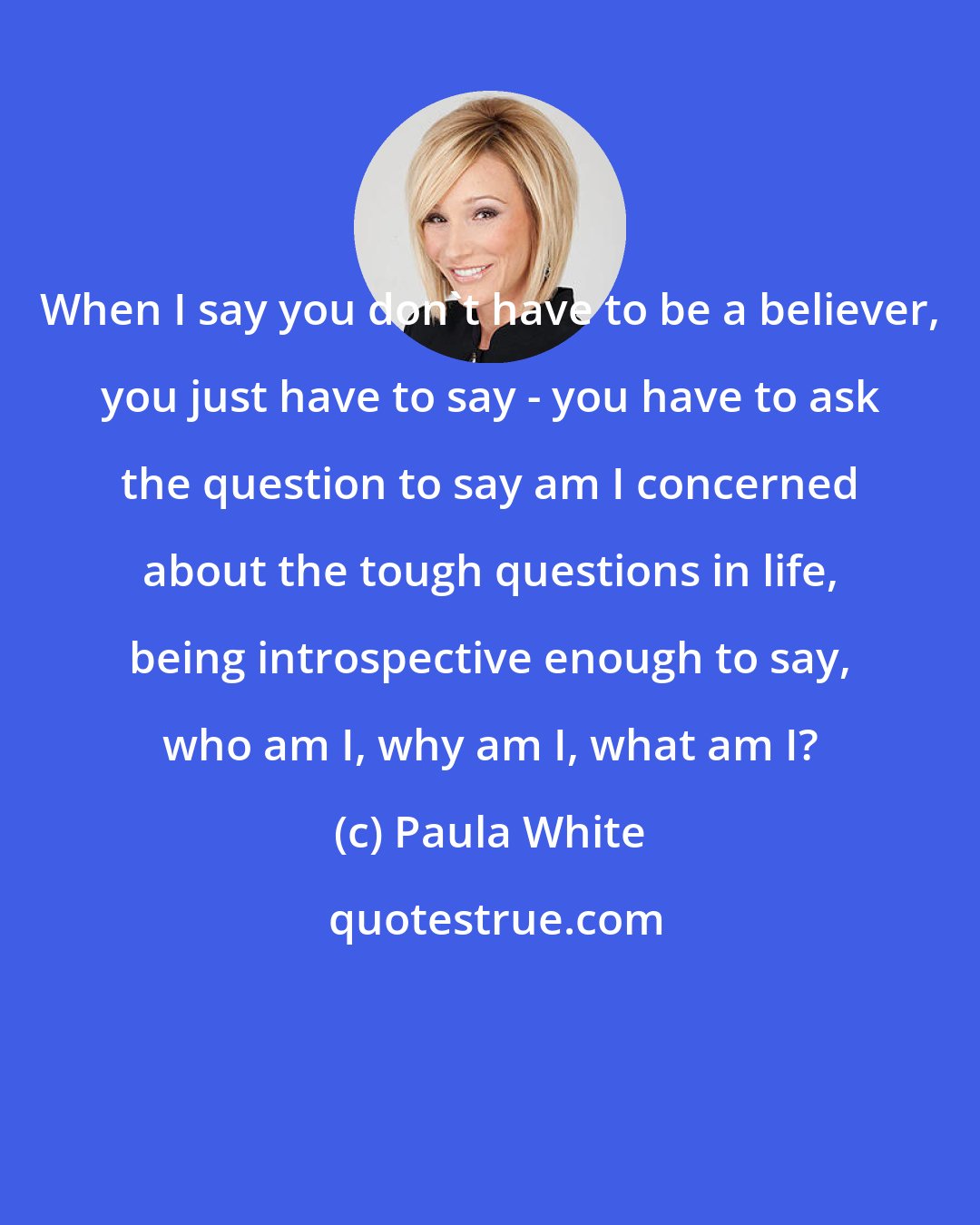 Paula White: When I say you don't have to be a believer, you just have to say - you have to ask the question to say am I concerned about the tough questions in life, being introspective enough to say, who am I, why am I, what am I?