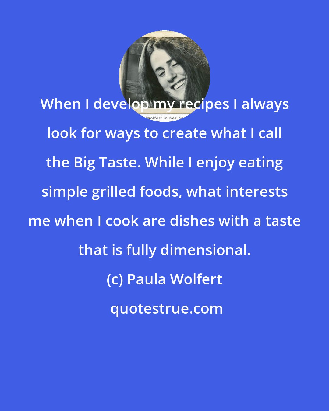 Paula Wolfert: When I develop my recipes I always look for ways to create what I call the Big Taste. While I enjoy eating simple grilled foods, what interests me when I cook are dishes with a taste that is fully dimensional.