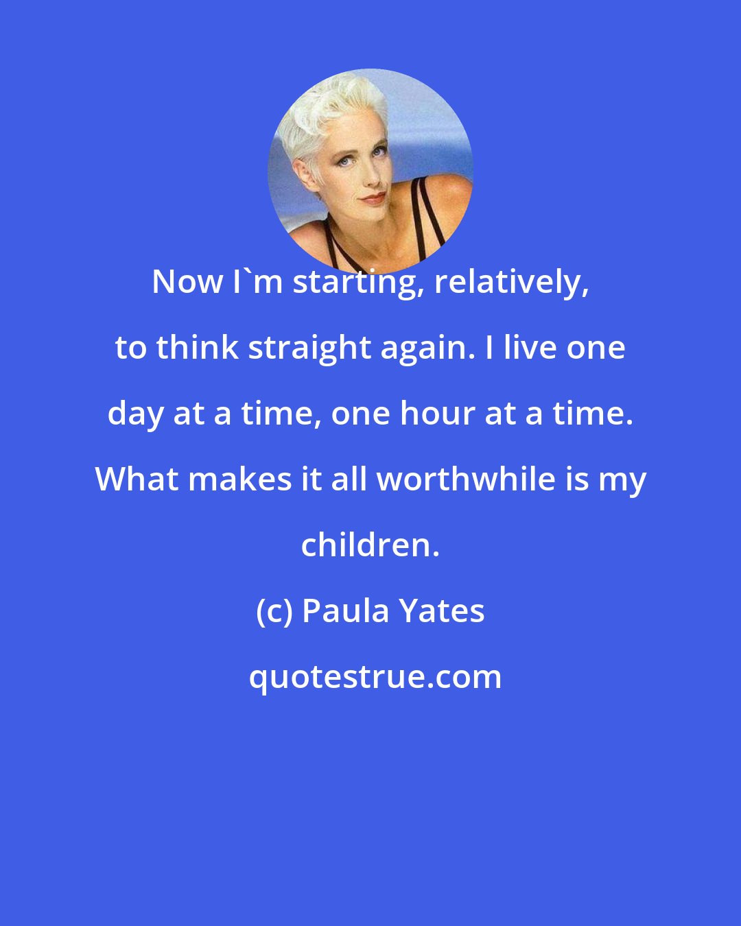 Paula Yates: Now I'm starting, relatively, to think straight again. I live one day at a time, one hour at a time. What makes it all worthwhile is my children.