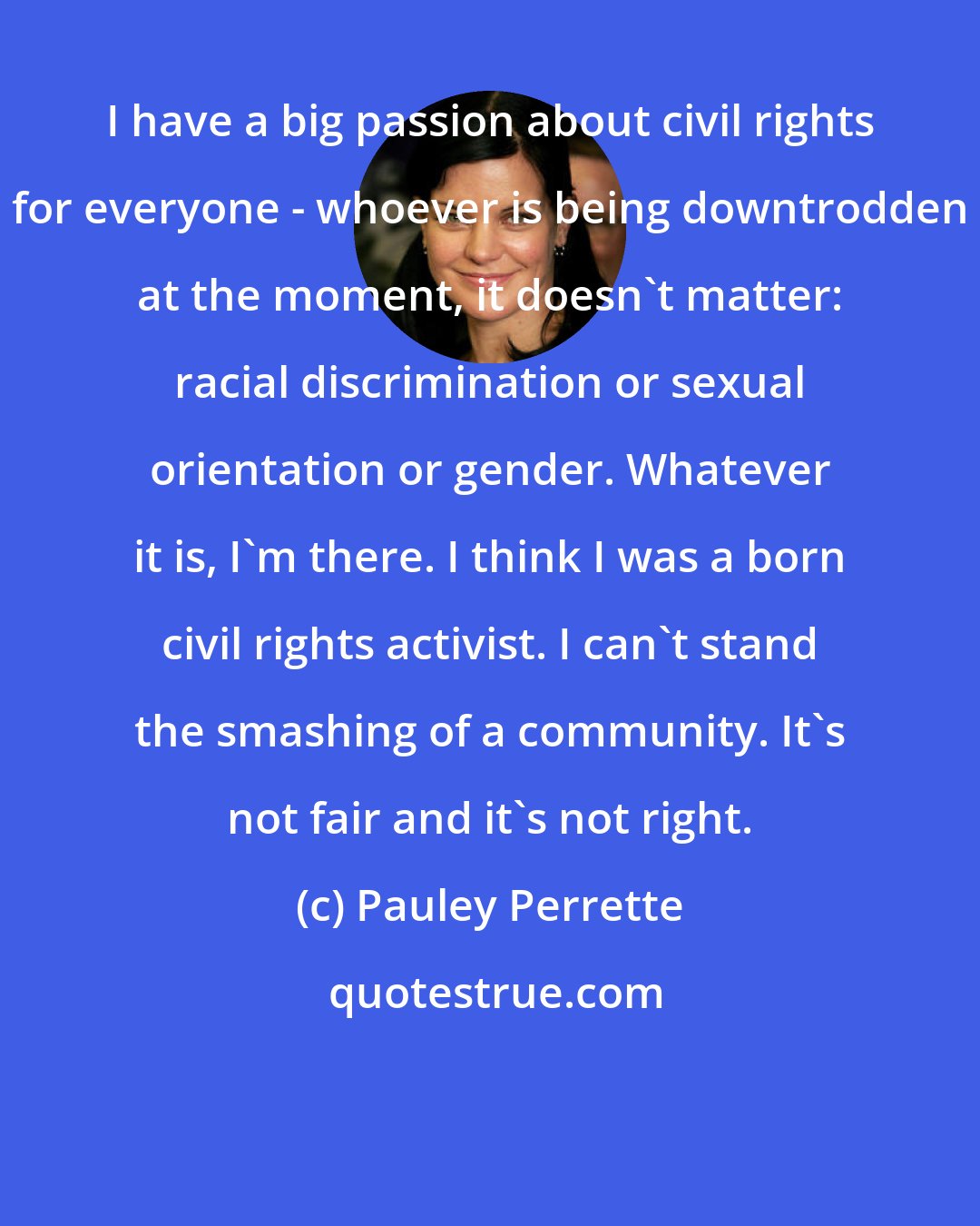 Pauley Perrette: I have a big passion about civil rights for everyone - whoever is being downtrodden at the moment, it doesn't matter: racial discrimination or sexual orientation or gender. Whatever it is, I'm there. I think I was a born civil rights activist. I can't stand the smashing of a community. It's not fair and it's not right.