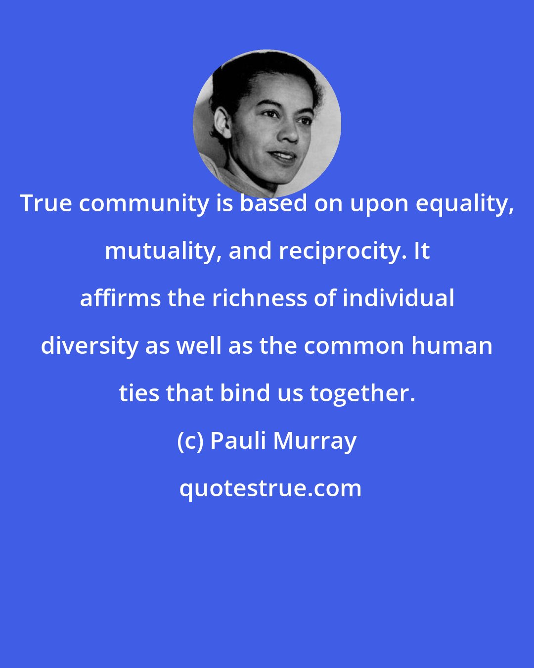 Pauli Murray: True community is based on upon equality, mutuality, and reciprocity. It affirms the richness of individual diversity as well as the common human ties that bind us together.