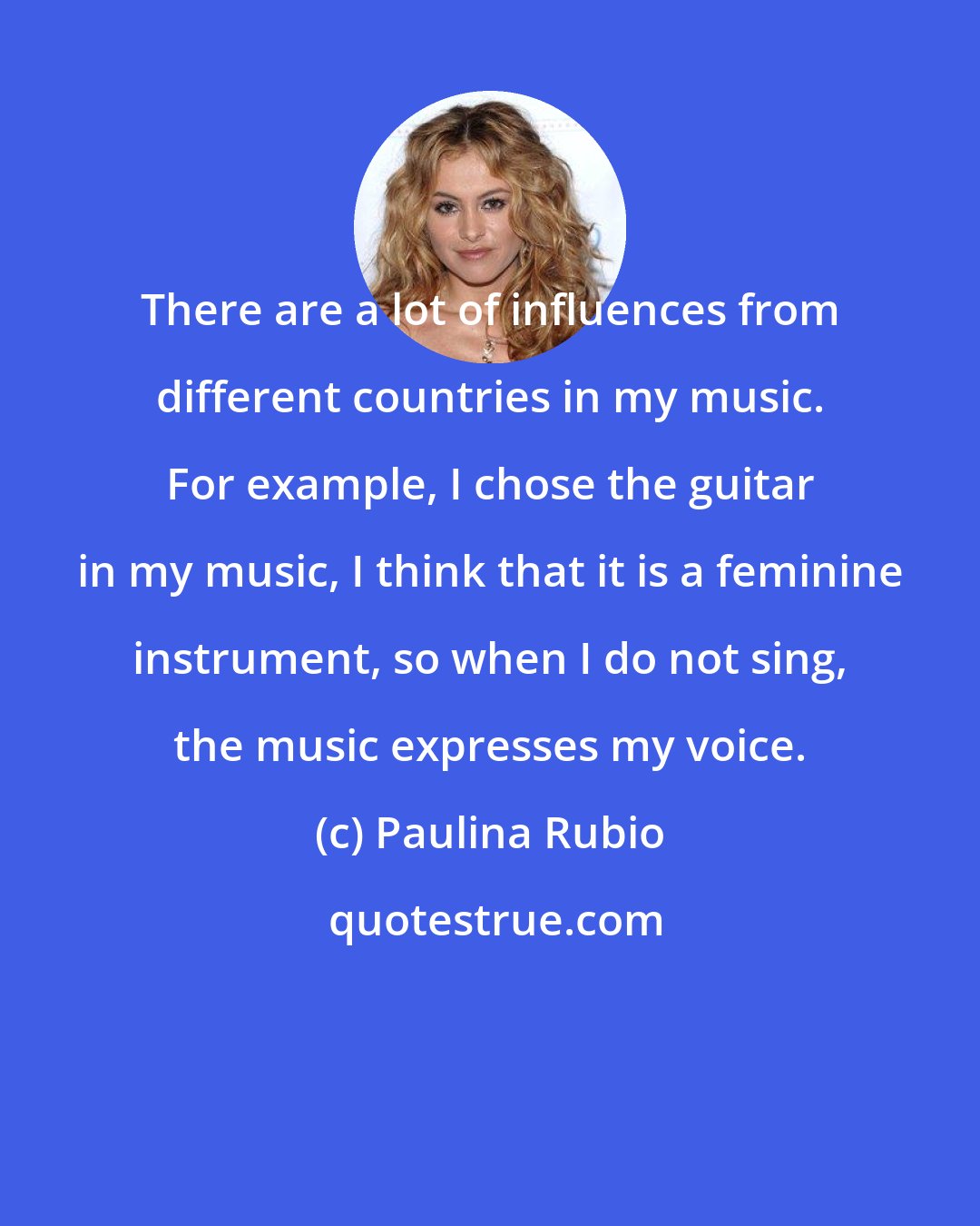 Paulina Rubio: There are a lot of influences from different countries in my music. For example, I chose the guitar in my music, I think that it is a feminine instrument, so when I do not sing, the music expresses my voice.