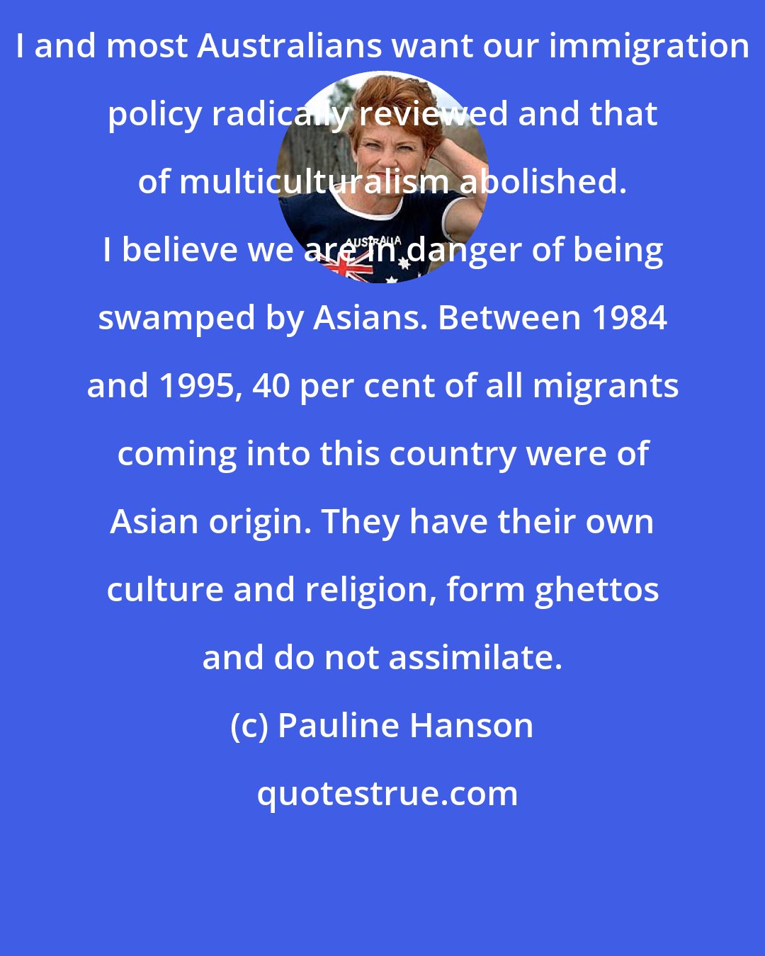 Pauline Hanson: I and most Australians want our immigration policy radically reviewed and that of multiculturalism abolished. I believe we are in danger of being swamped by Asians. Between 1984 and 1995, 40 per cent of all migrants coming into this country were of Asian origin. They have their own culture and religion, form ghettos and do not assimilate.