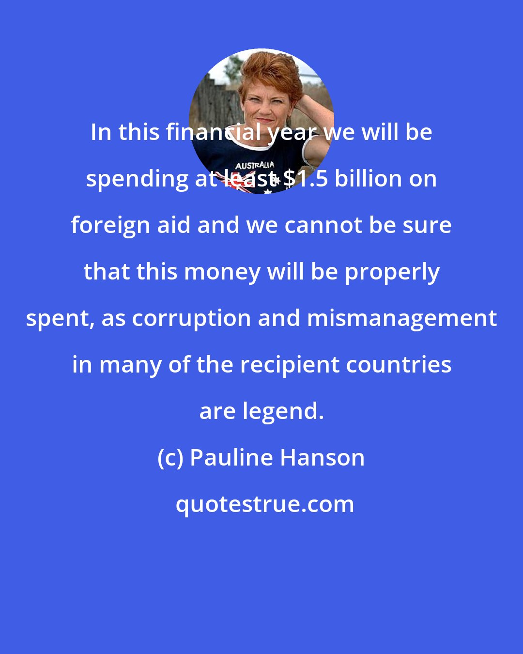 Pauline Hanson: In this financial year we will be spending at least $1.5 billion on foreign aid and we cannot be sure that this money will be properly spent, as corruption and mismanagement in many of the recipient countries are legend.