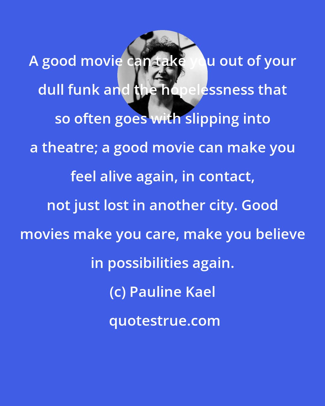 Pauline Kael: A good movie can take you out of your dull funk and the hopelessness that so often goes with slipping into a theatre; a good movie can make you feel alive again, in contact, not just lost in another city. Good movies make you care, make you believe in possibilities again.