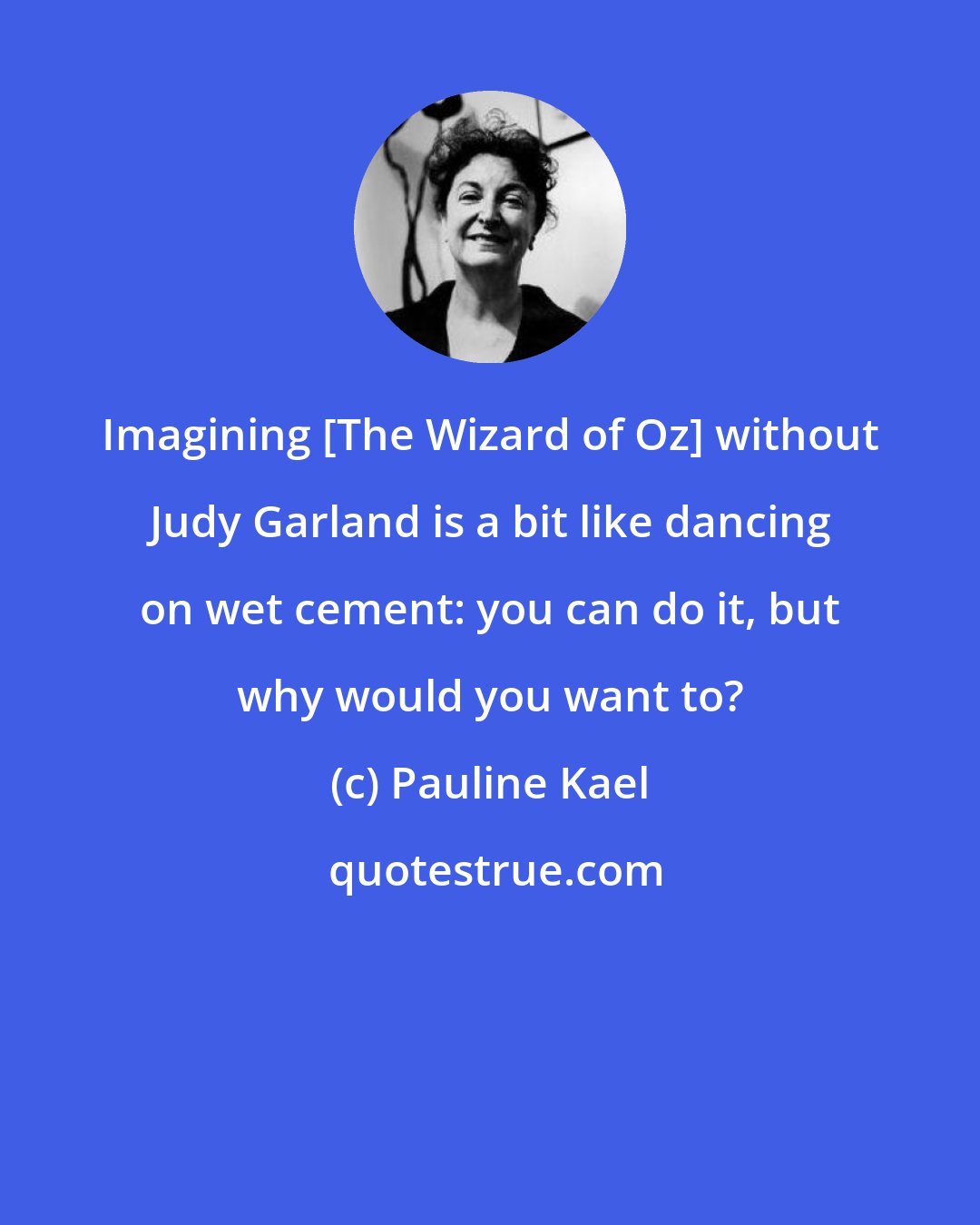 Pauline Kael: Imagining [The Wizard of Oz] without Judy Garland is a bit like dancing on wet cement: you can do it, but why would you want to?