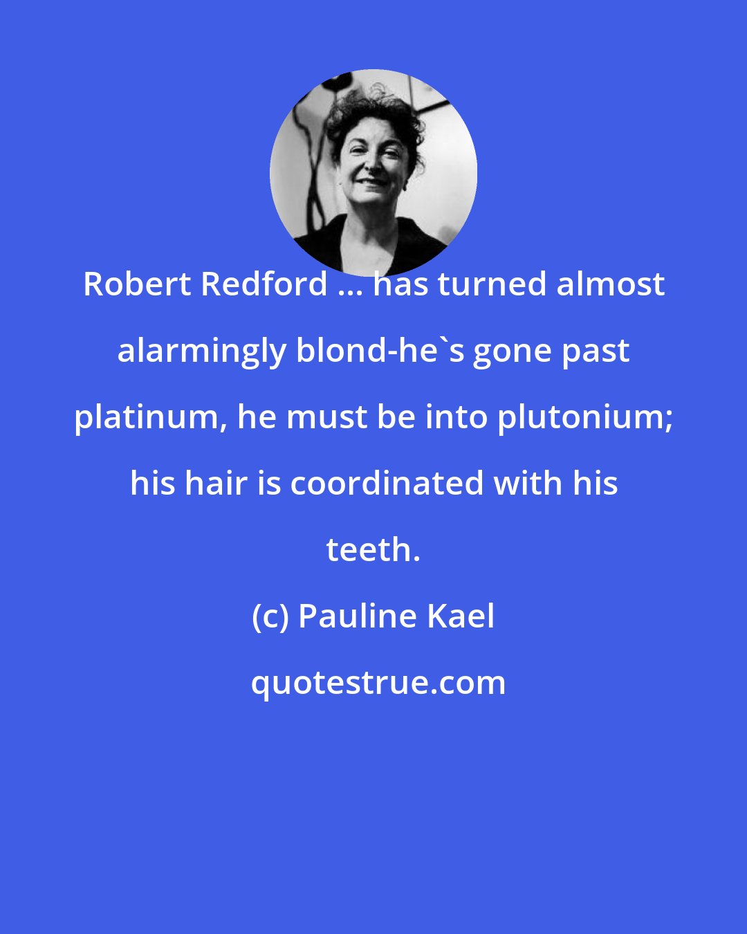 Pauline Kael: Robert Redford ... has turned almost alarmingly blond-he's gone past platinum, he must be into plutonium; his hair is coordinated with his teeth.