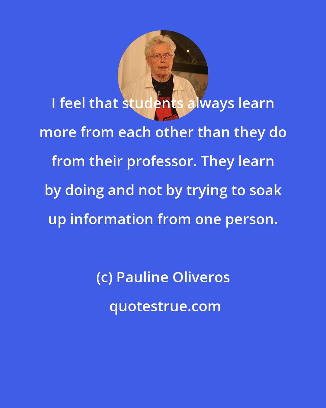 Pauline Oliveros: I feel that students always learn more from each other than they do from their professor. They learn by doing and not by trying to soak up information from one person.