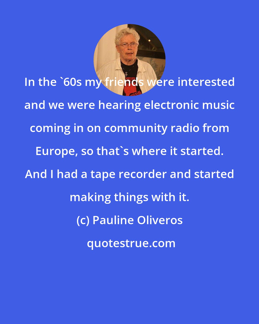 Pauline Oliveros: In the '60s my friends were interested and we were hearing electronic music coming in on community radio from Europe, so that's where it started. And I had a tape recorder and started making things with it.