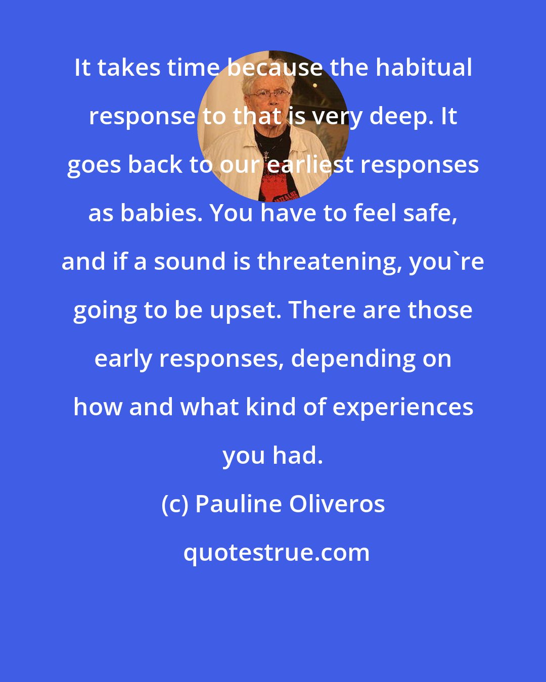 Pauline Oliveros: It takes time because the habitual response to that is very deep. It goes back to our earliest responses as babies. You have to feel safe, and if a sound is threatening, you're going to be upset. There are those early responses, depending on how and what kind of experiences you had.