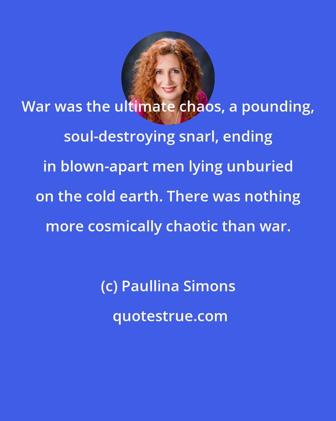 Paullina Simons: War was the ultimate chaos, a pounding, soul-destroying snarl, ending in blown-apart men lying unburied on the cold earth. There was nothing more cosmically chaotic than war.