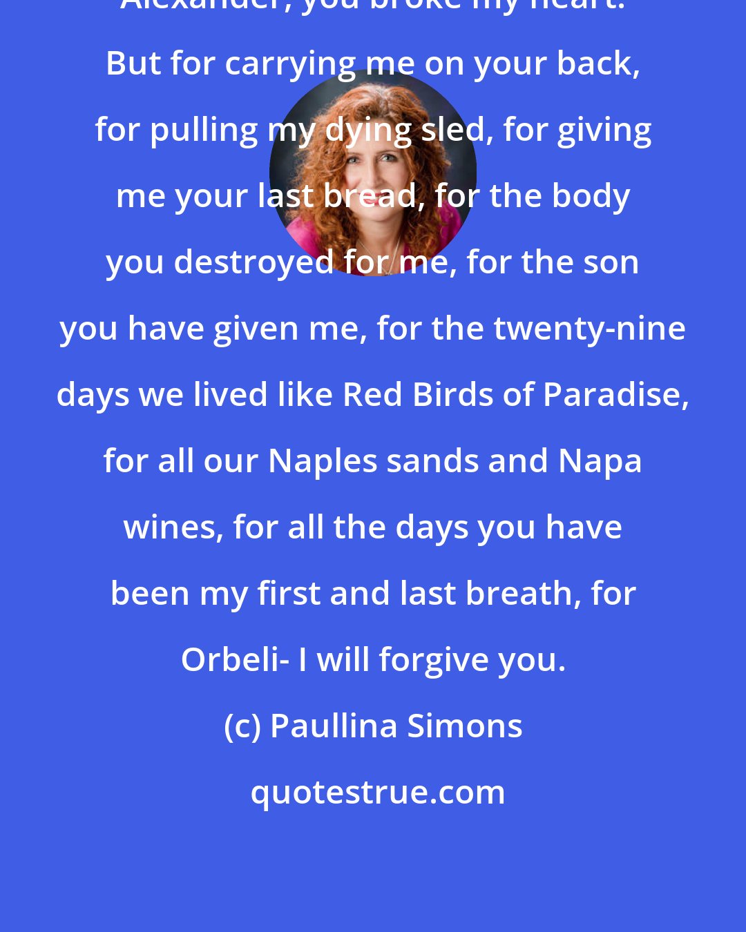 Paullina Simons: Alexander, you broke my heart. But for carrying me on your back, for pulling my dying sled, for giving me your last bread, for the body you destroyed for me, for the son you have given me, for the twenty-nine days we lived like Red Birds of Paradise, for all our Naples sands and Napa wines, for all the days you have been my first and last breath, for Orbeli- I will forgive you.