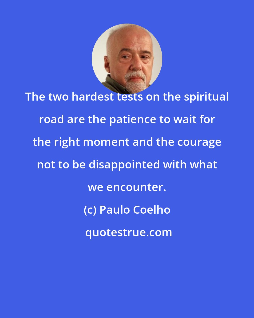 Paulo Coelho: The two hardest tests on the spiritual road are the patience to wait for the right moment and the courage not to be disappointed with what we encounter.
