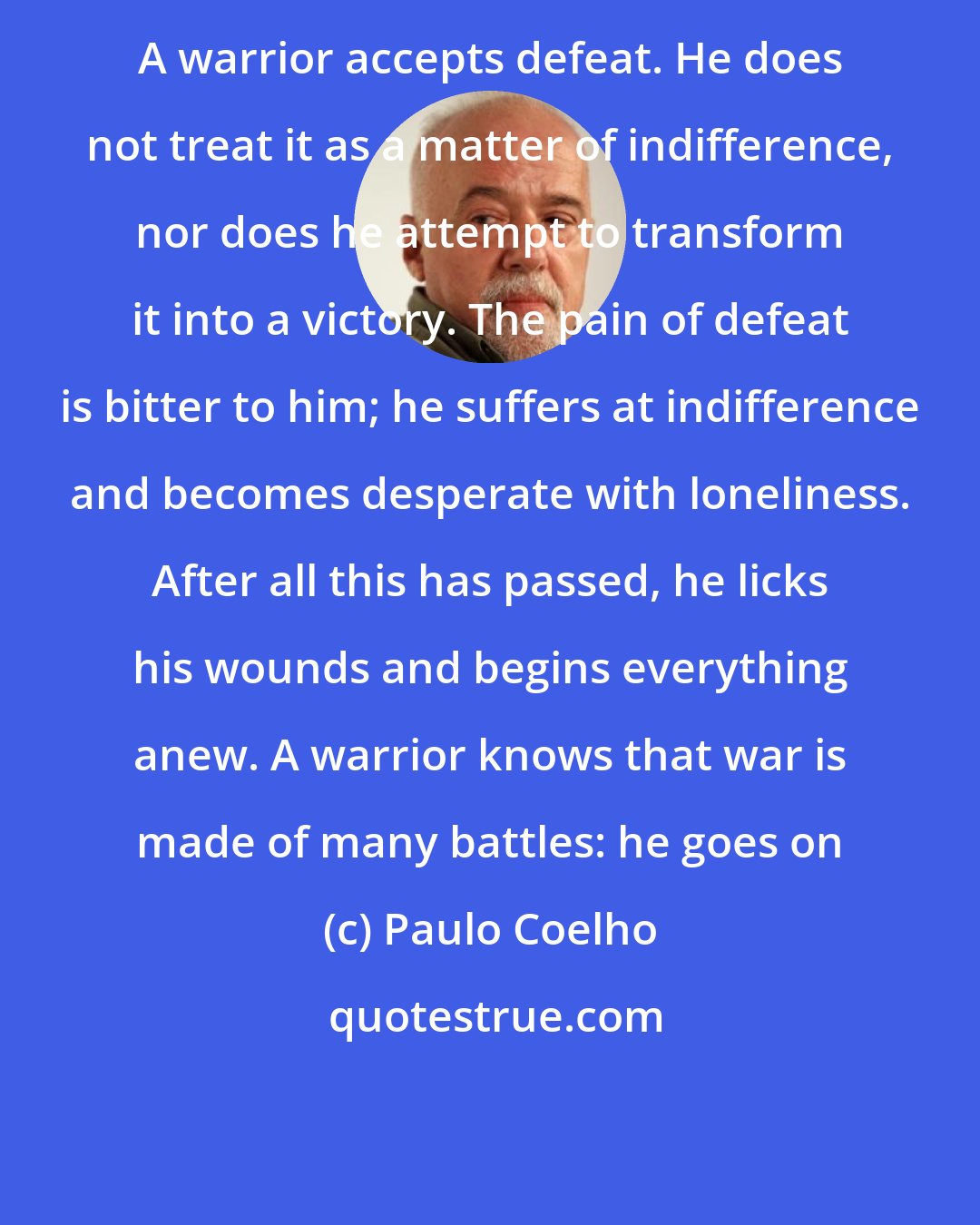 Paulo Coelho: A warrior accepts defeat. He does not treat it as a matter of indifference, nor does he attempt to transform it into a victory. The pain of defeat is bitter to him; he suffers at indifference and becomes desperate with loneliness. After all this has passed, he licks his wounds and begins everything anew. A warrior knows that war is made of many battles: he goes on