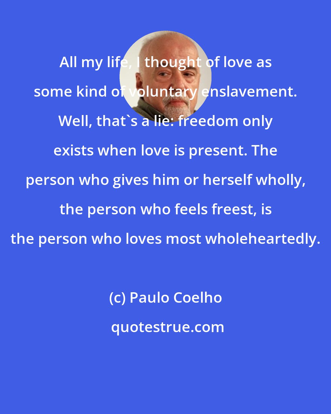 Paulo Coelho: All my life, I thought of love as some kind of voluntary enslavement. Well, that's a lie: freedom only exists when love is present. The person who gives him or herself wholly, the person who feels freest, is the person who loves most wholeheartedly.