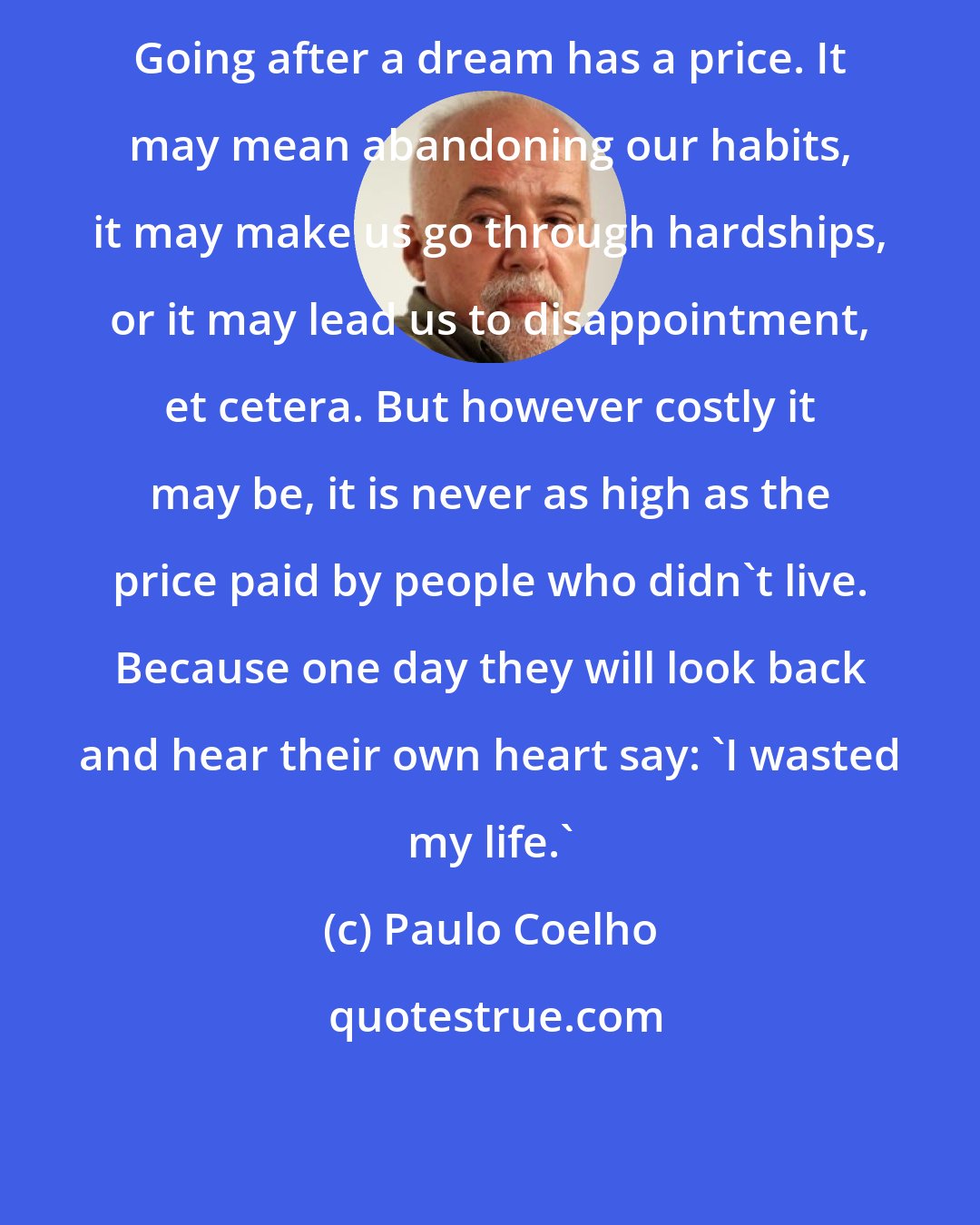 Paulo Coelho: Going after a dream has a price. It may mean abandoning our habits, it may make us go through hardships, or it may lead us to disappointment, et cetera. But however costly it may be, it is never as high as the price paid by people who didn't live. Because one day they will look back and hear their own heart say: 'I wasted my life.'
