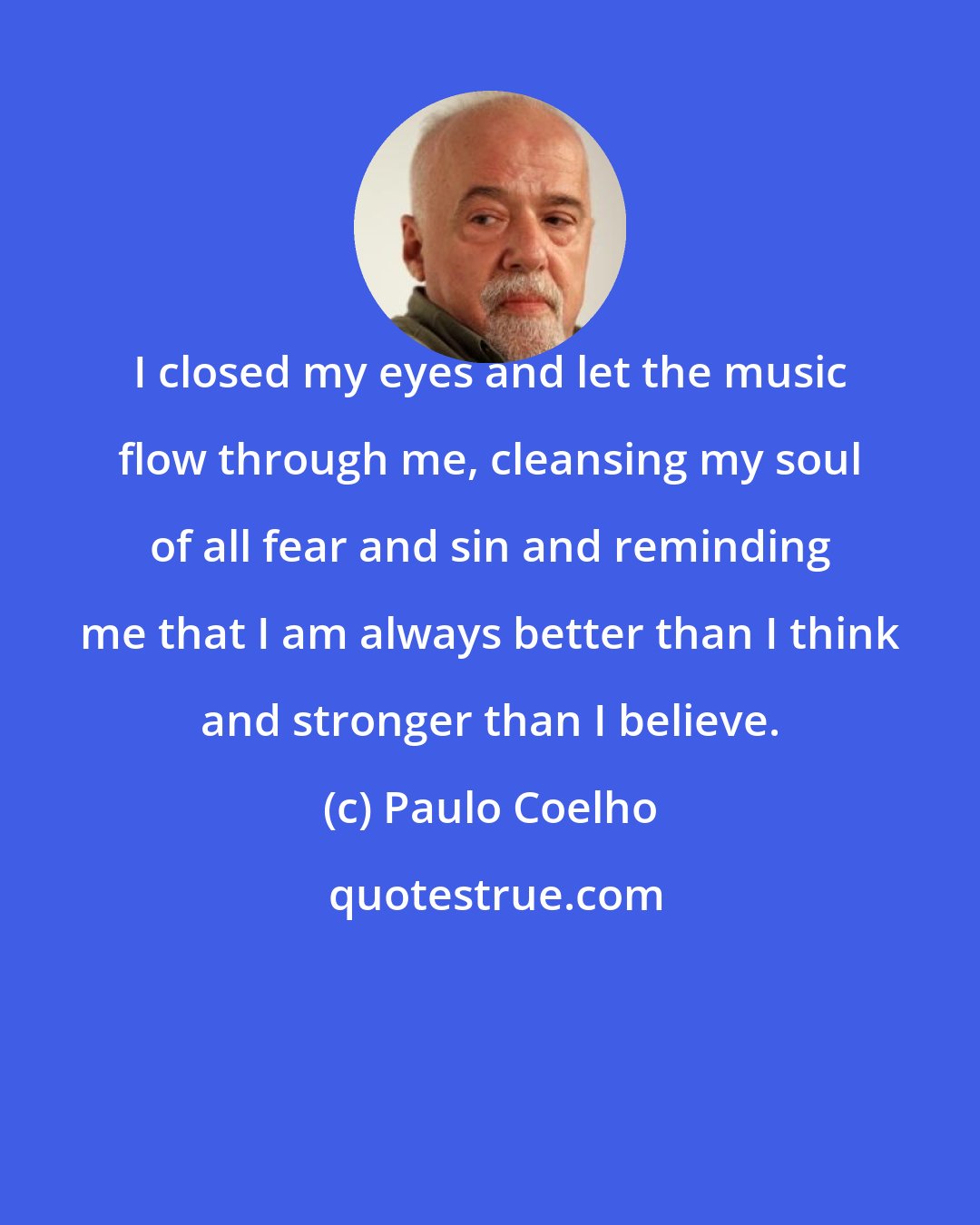 Paulo Coelho: I closed my eyes and let the music flow through me, cleansing my soul of all fear and sin and reminding me that I am always better than I think and stronger than I believe.