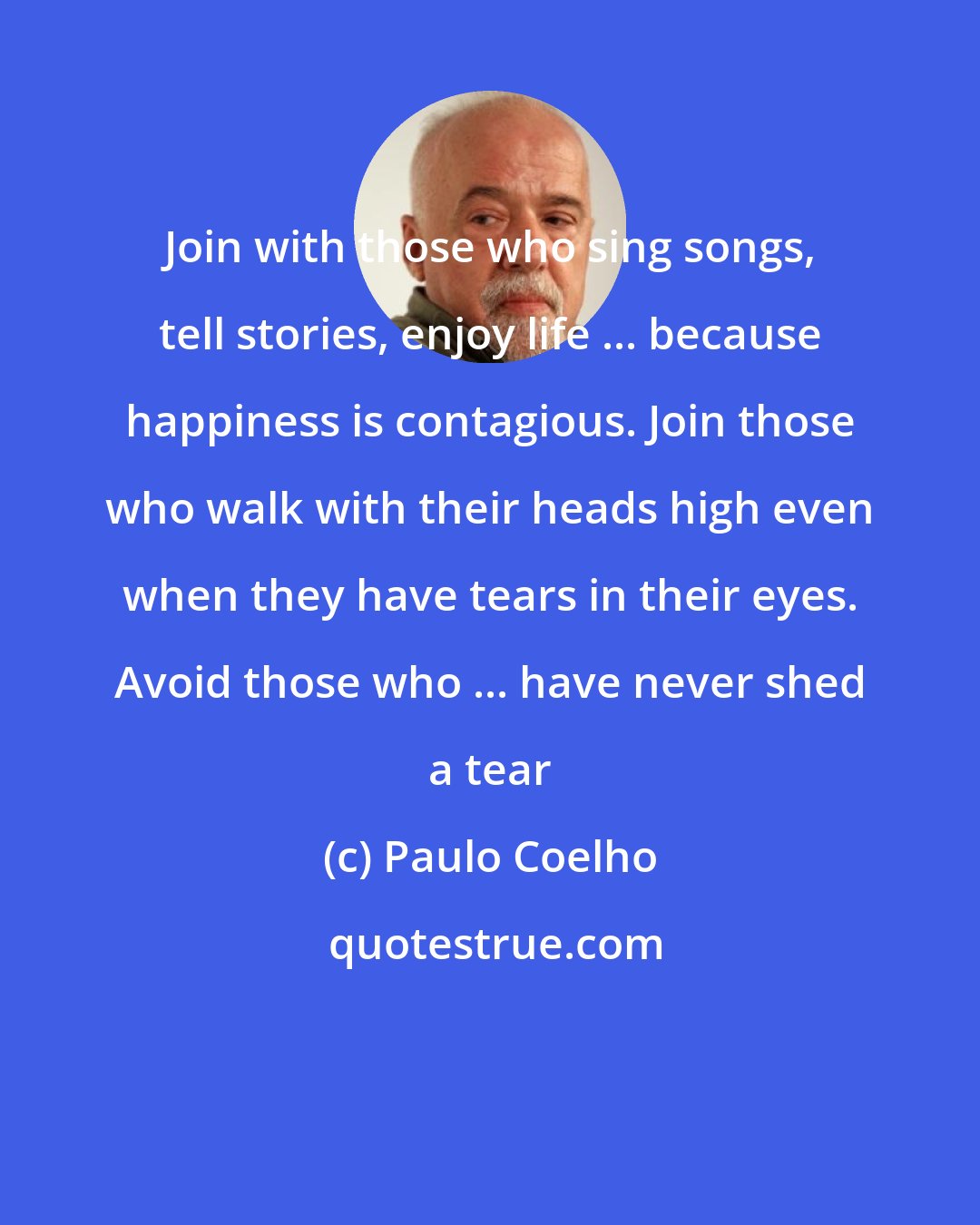 Paulo Coelho: Join with those who sing songs, tell stories, enjoy life ... because happiness is contagious. Join those who walk with their heads high even when they have tears in their eyes. Avoid those who ... have never shed a tear