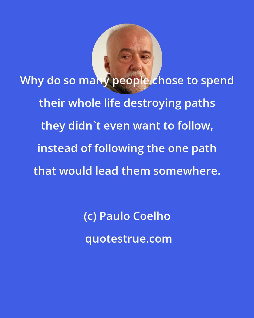 Paulo Coelho: Why do so many people chose to spend their whole life destroying paths they didn't even want to follow, instead of following the one path that would lead them somewhere.