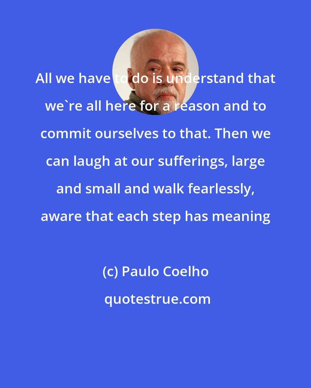 Paulo Coelho: All we have to do is understand that we're all here for a reason and to commit ourselves to that. Then we can laugh at our sufferings, large and small and walk fearlessly, aware that each step has meaning