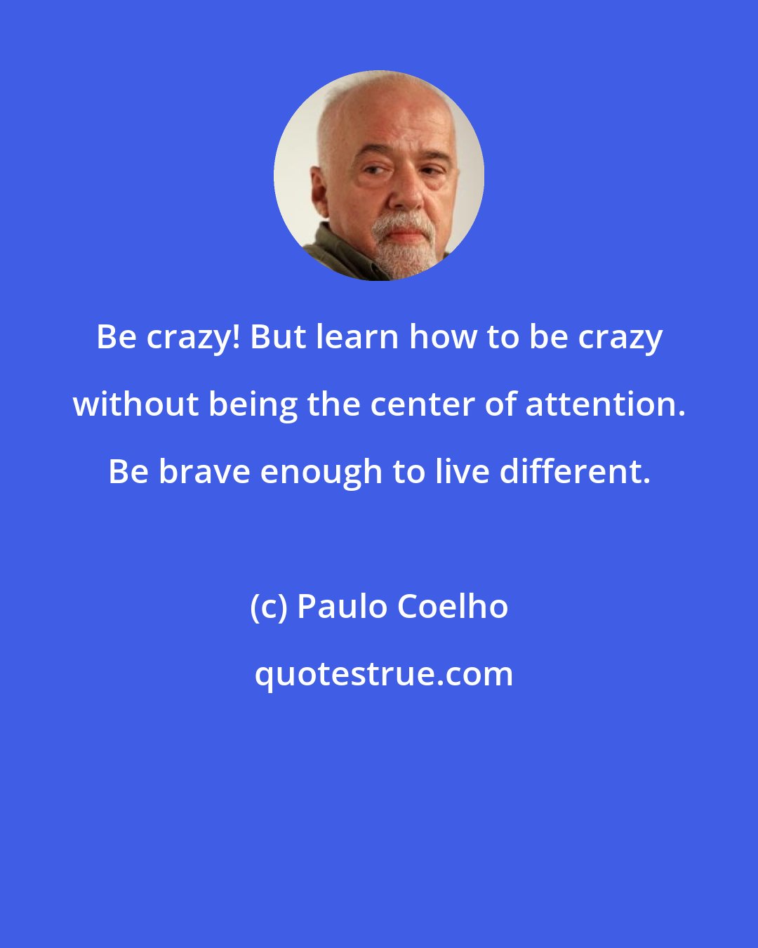 Paulo Coelho: Be crazy! But learn how to be crazy without being the center of attention. Be brave enough to live different.