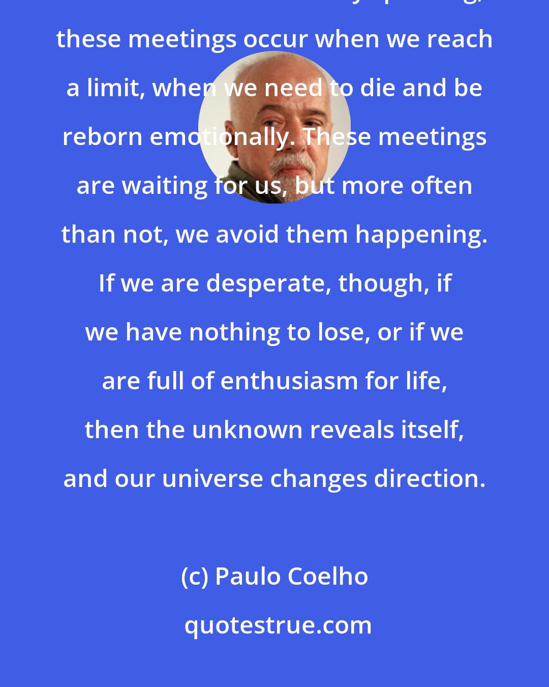 Paulo Coelho: Really important meetings are planned by the souls long before the bodies see each other. Generally speaking, these meetings occur when we reach a limit, when we need to die and be reborn emotionally. These meetings are waiting for us, but more often than not, we avoid them happening. If we are desperate, though, if we have nothing to lose, or if we are full of enthusiasm for life, then the unknown reveals itself, and our universe changes direction.