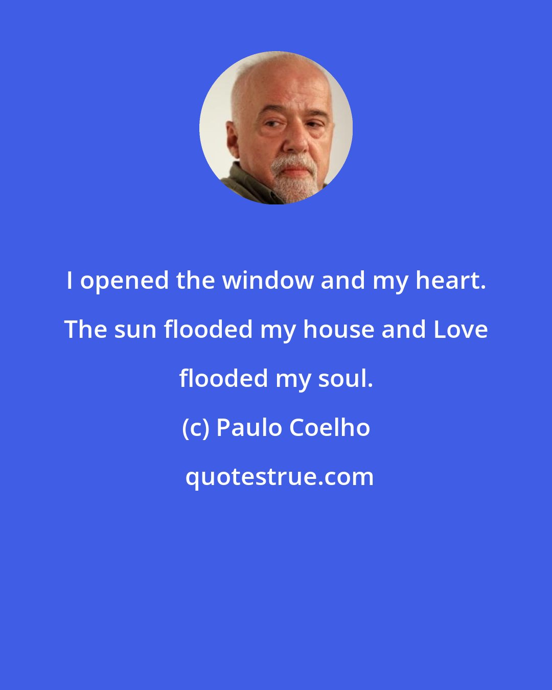 Paulo Coelho: I opened the window and my heart. The sun flooded my house and Love flooded my soul.