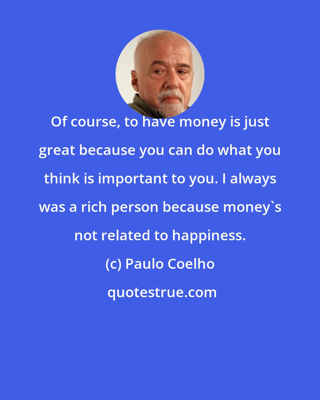 Paulo Coelho: Of course, to have money is just great because you can do what you think is important to you. I always was a rich person because money's not related to happiness.