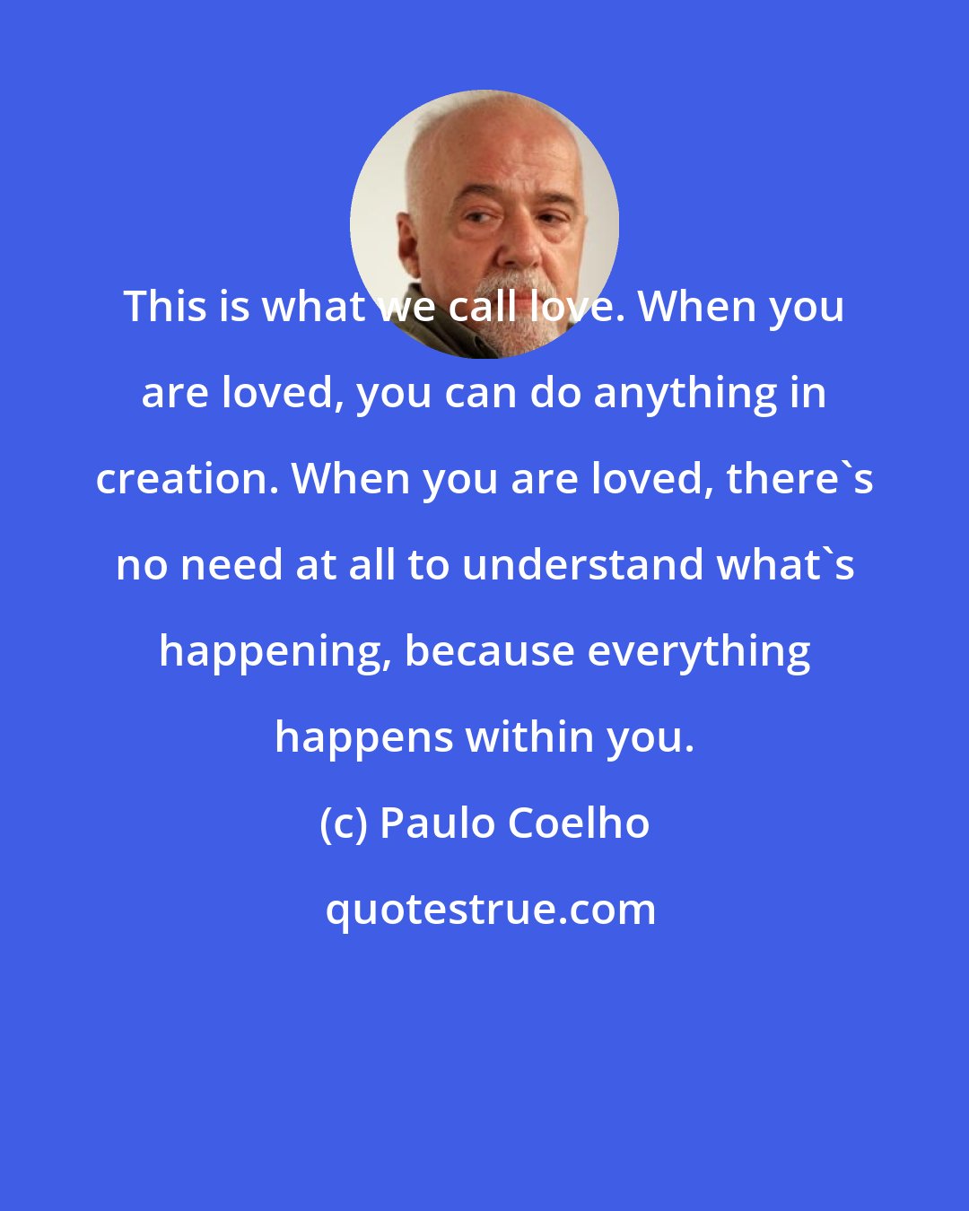 Paulo Coelho: This is what we call love. When you are loved, you can do anything in creation. When you are loved, there's no need at all to understand what's happening, because everything happens within you.