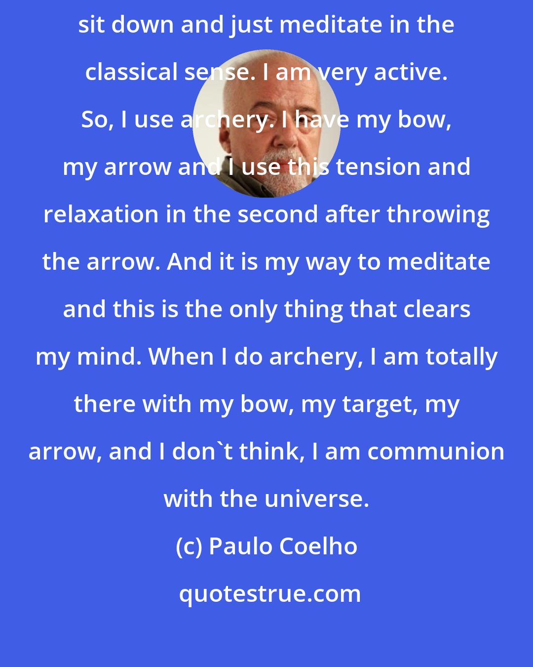 Paulo Coelho: I am a very good archer. I use archery as my way of meditation. I cannot sit down and just meditate in the classical sense. I am very active. So, I use archery. I have my bow, my arrow and I use this tension and relaxation in the second after throwing the arrow. And it is my way to meditate and this is the only thing that clears my mind. When I do archery, I am totally there with my bow, my target, my arrow, and I don't think, I am communion with the universe.