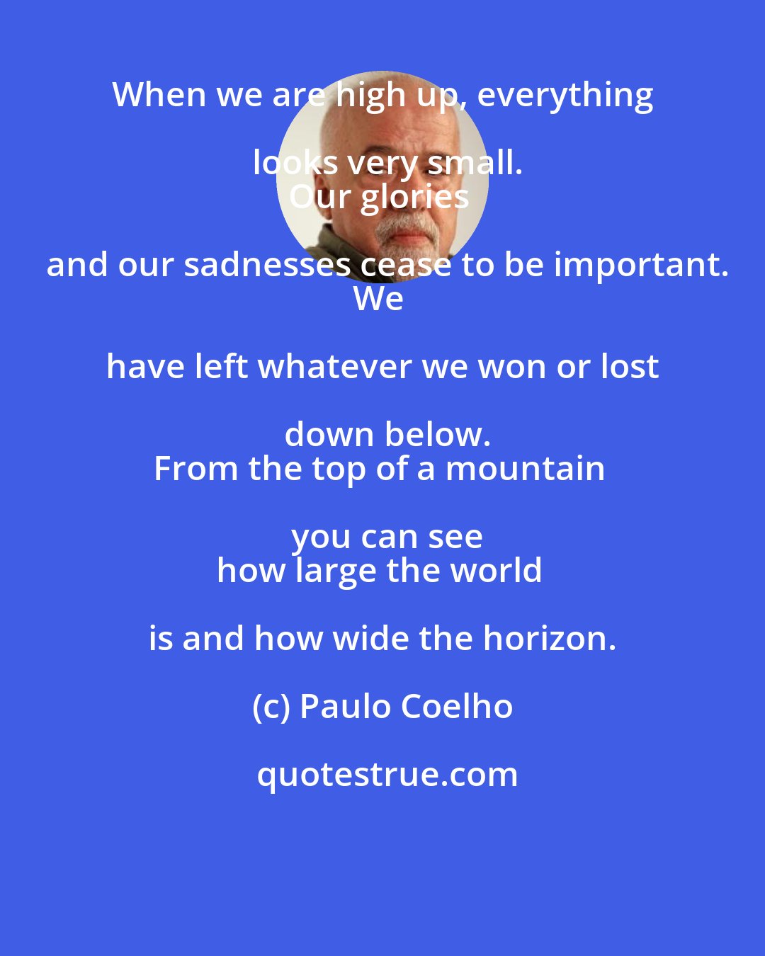 Paulo Coelho: When we are high up, everything looks very small.
Our glories and our sadnesses cease to be important.
We have left whatever we won or lost down below.
From the top of a mountain you can see
how large the world is and how wide the horizon.