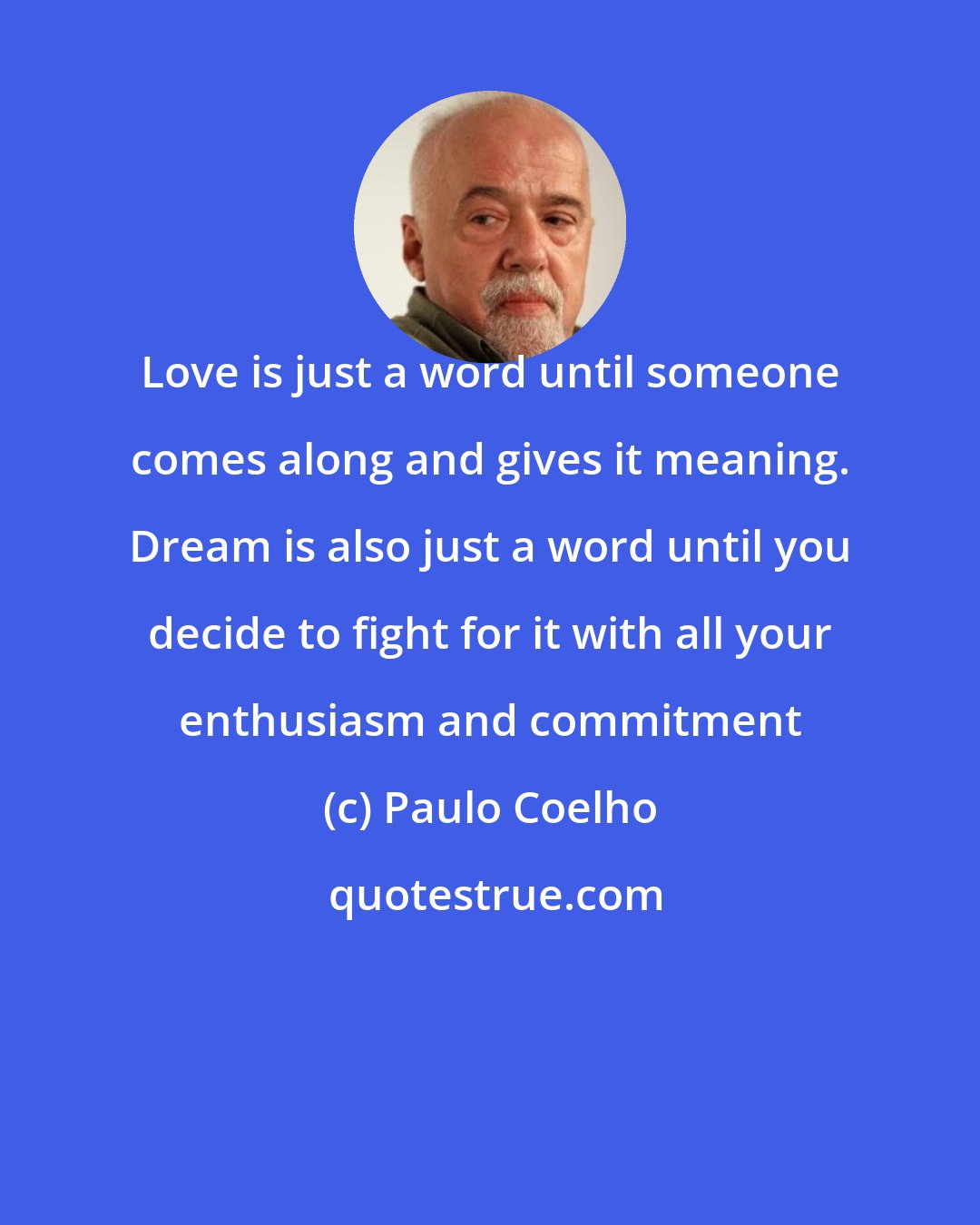 Paulo Coelho: Love is just a word until someone comes along and gives it meaning. Dream is also just a word until you decide to fight for it with all your enthusiasm and commitment