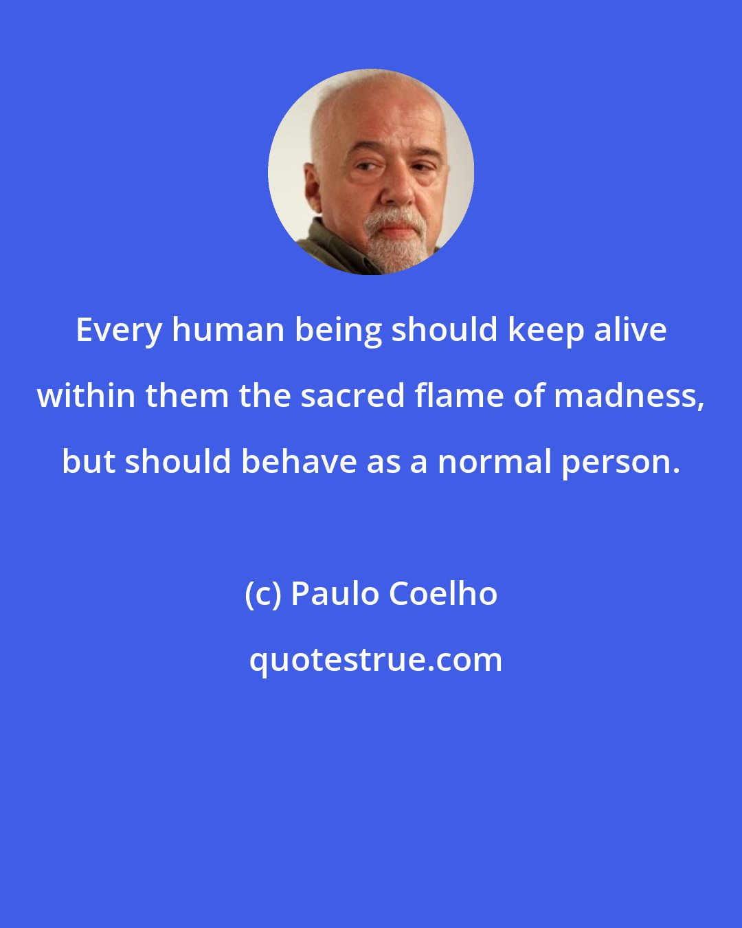 Paulo Coelho: Every human being should keep alive within them the sacred flame of madness, but should behave as a normal person.
